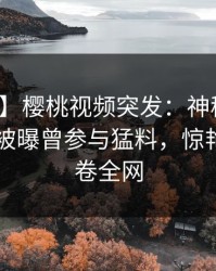【爆料】樱桃视频突发：神秘人在今日凌晨被曝曾参与猛料，惊艳全场席卷全网