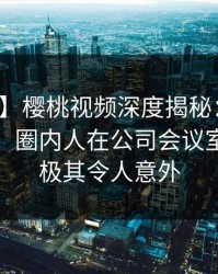 【紧急】樱桃视频深度揭秘：八卦风波背后，圈内人在公司会议室的角色极其令人意外