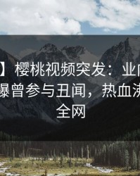 【爆料】樱桃视频突发：业内人士在昨晚被曝曾参与丑闻，热血沸腾席卷全网