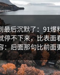 有人看到最后沉默了：91爆料猛料吃瓜一刷就停不下来，比表面看到的更有内容：后面那句比前面更扎心