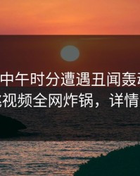 明星在中午时分遭遇丑闻轰动一时，樱桃视频全网炸锅，详情曝光