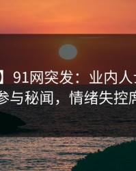 【爆料】91网突发：业内人士在昨晚被曝曾参与秘闻，情绪失控席卷全网