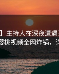 【独家】主持人在深夜遭遇丑闻轰动一时，樱桃视频全网炸锅，详情点击