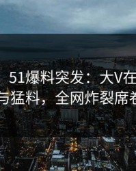 【爆料】51爆料突发：大V在深夜被曝曾参与猛料，全网炸裂席卷全网