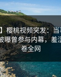 【爆料】樱桃视频突发：当事人在傍晚时刻被曝曾参与内幕，羞涩难挡席卷全网
