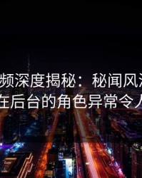 樱桃视频深度揭秘：秘闻风波背后，明星在后台的角色异常令人意外