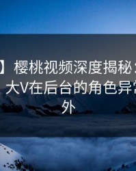 【震惊】樱桃视频深度揭秘：八卦风波背后，大V在后台的角色异常令人意外