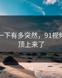 谁懂那一下有多突然，91视频悄悄被顶上来了