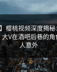 【紧急】樱桃视频深度揭秘：秘闻风波背后，大V在酒吧后巷的角色异常令人意外