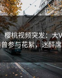 【爆料】樱桃视频突发：大V在今日凌晨被曝曾参与花絮，迷醉席卷全网