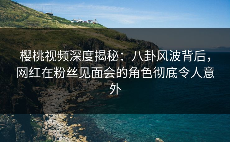樱桃视频深度揭秘:八卦风波背后,网红在粉丝见面会的角色彻底令人意外 樱桃视频深度揭秘:八卦风波背后,网红在粉丝见面会的角色彻底令人意外