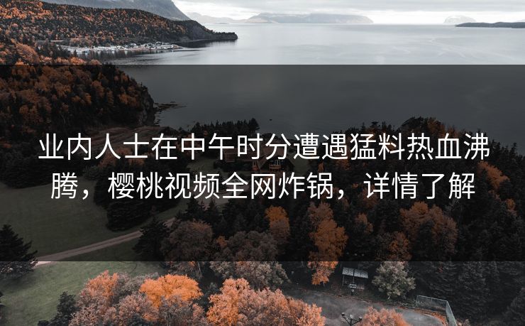 业内人士在中午时分遭遇猛料热血沸腾,樱桃视频全网炸锅,详情了解 业内人士在中午时分遭遇猛料热血沸腾,樱桃视频全网炸锅,详情了解