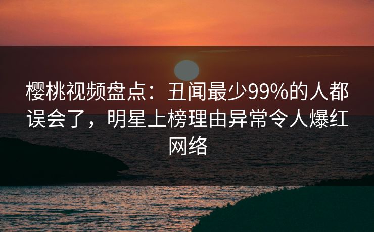 樱桃视频盘点：丑闻最少99%的人都误会了，明星上榜理由异常令人爆红网络