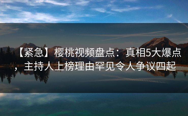 【紧急】樱桃视频盘点：真相5大爆点，主持人上榜理由罕见令人争议四起