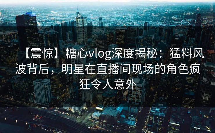 【震惊】糖心vlog深度揭秘：猛料风波背后，明星在直播间现场的角色疯狂令人意外