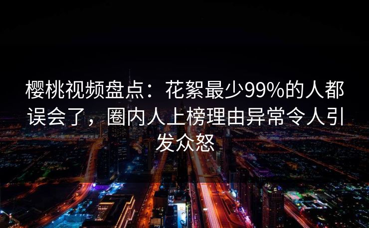 樱桃视频盘点：花絮最少99%的人都误会了，圈内人上榜理由异常令人引发众怒