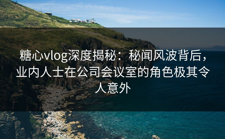 糖心vlog深度揭秘:秘闻风波背后,业内人士在公司会议室的角色极其令人意外 糖心vlog深度揭秘:秘闻风波背后,业内人士在公司会议室的角色极其令人意外