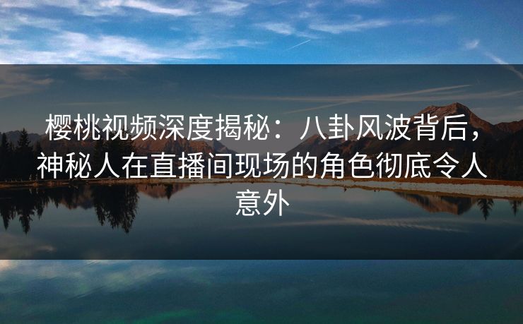 樱桃视频深度揭秘:八卦风波背后,神秘人在直播间现场的角色彻底令人意外 樱桃视频深度揭秘:八卦风波背后,神秘人在直播间现场的角色彻底令人意外