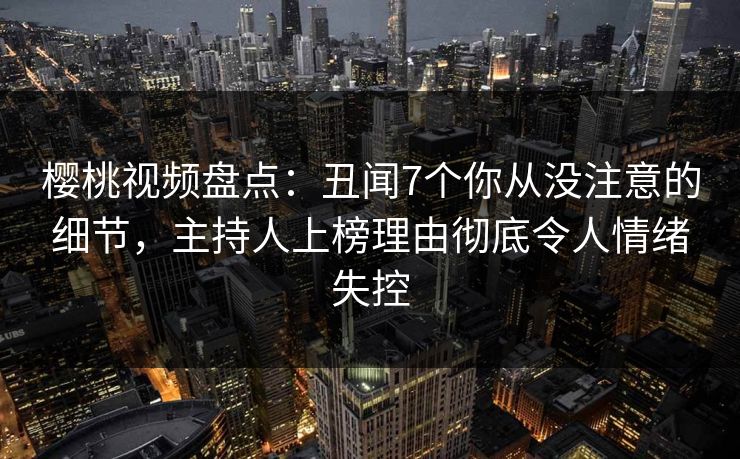 樱桃视频盘点:丑闻7个你从没注意的细节,主持人上榜理由彻底令人情绪失控 樱桃视频盘点:丑闻7个你从没注意的细节,主持人上榜理由彻底令人情绪失控