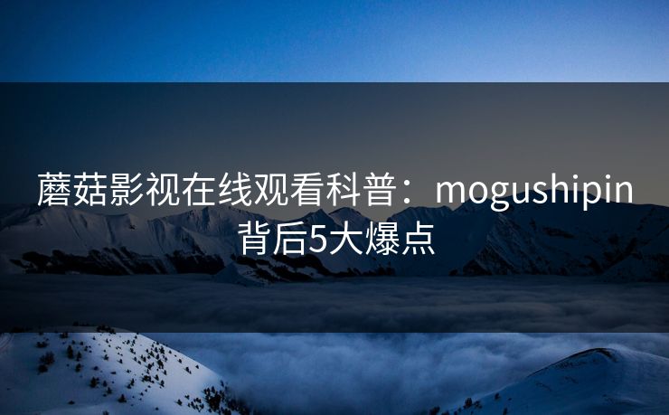 蘑菇影视在线观看科普：mogushipin背后5大爆点