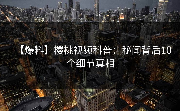 【爆料】樱桃视频科普：秘闻背后10个细节真相
