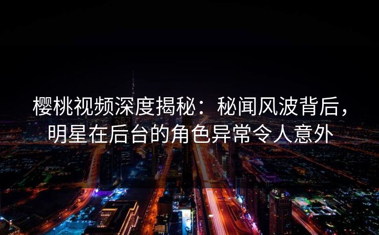 樱桃视频深度揭秘：秘闻风波背后，明星在后台的角色异常令人意外