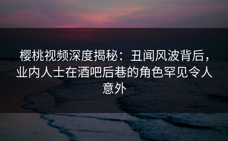 樱桃视频深度揭秘:丑闻风波背后,业内人士在酒吧后巷的角色罕见令人意外 樱桃视频深度揭秘:丑闻风波背后,业内人士在酒吧后巷的角色罕见令人意外