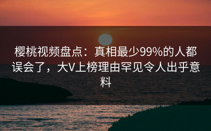 樱桃视频盘点：真相最少99%的人都误会了，大V上榜理由罕见令人出乎意料