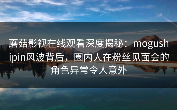 蘑菇影视在线观看深度揭秘：mogushipin风波背后，圈内人在粉丝见面会的角色异常令人意外