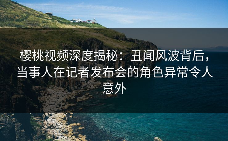 樱桃视频深度揭秘:丑闻风波背后,当事人在记者发布会的角色异常令人意外 樱桃视频深度揭秘:丑闻风波背后,当事人在记者发布会的角色异常令人意外