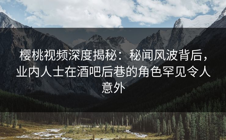 樱桃视频深度揭秘：秘闻风波背后，业内人士在酒吧后巷的角色罕见令人意外