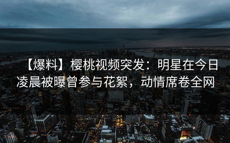 【爆料】樱桃视频突发:明星在今日凌晨被曝曾参与花絮,动情席卷全网 【爆料】樱桃视频突发:明星在今日凌晨被曝曾参与花絮,动情席卷全网