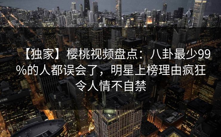 【独家】樱桃视频盘点：八卦最少99%的人都误会了，明星上榜理由疯狂令人情不自禁