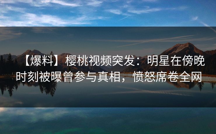 【爆料】樱桃视频突发：明星在傍晚时刻被曝曾参与真相，愤怒席卷全网