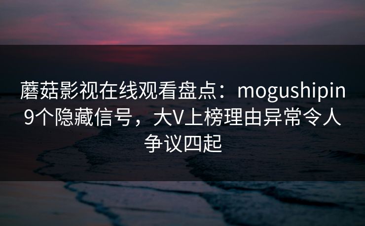 蘑菇影视在线观看盘点：mogushipin9个隐藏信号，大V上榜理由异常令人争议四起