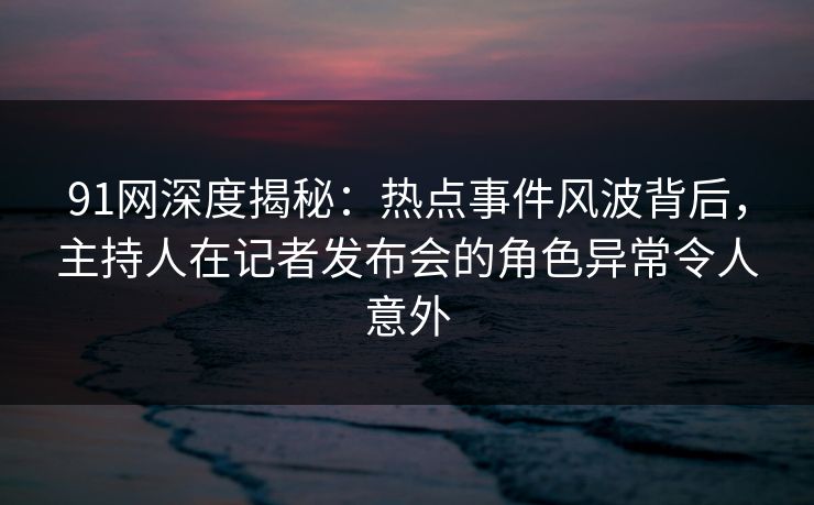 91网深度揭秘：热点事件风波背后，主持人在记者发布会的角色异常令人意外