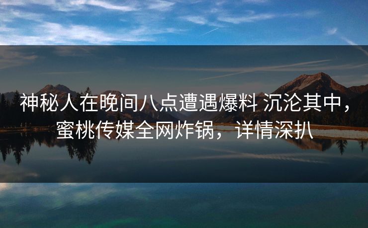 神秘人在晚间八点遭遇爆料 沉沦其中，蜜桃传媒全网炸锅，详情深扒