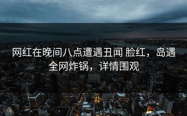 网红在晚间八点遭遇丑闻 脸红，岛遇全网炸锅，详情围观