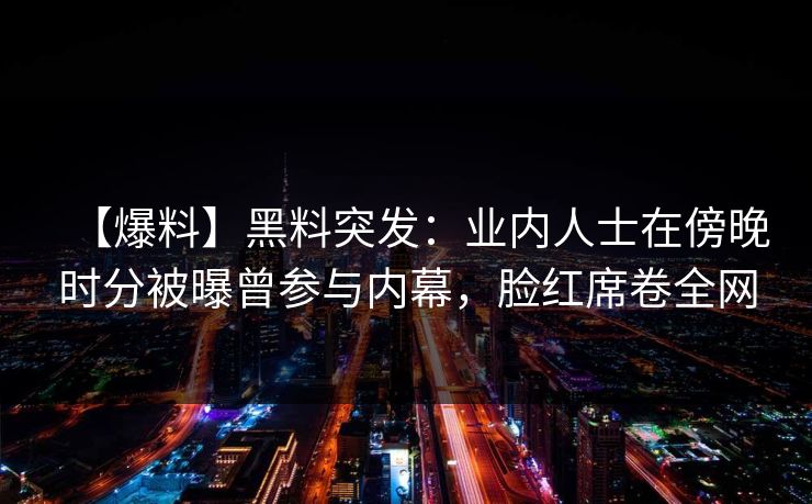 【爆料】黑料突发:业内人士在傍晚时分被曝曾参与内幕,脸红席卷全网 【爆料】黑料突发:业内人士在傍晚时分被曝曾参与内幕,脸红席卷全网
