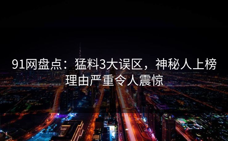 91网盘点：猛料3大误区，神秘人上榜理由严重令人震惊