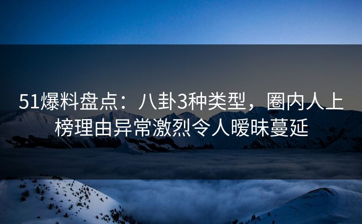 51爆料盘点：八卦3种类型，圈内人上榜理由异常激烈令人暧昧蔓延
