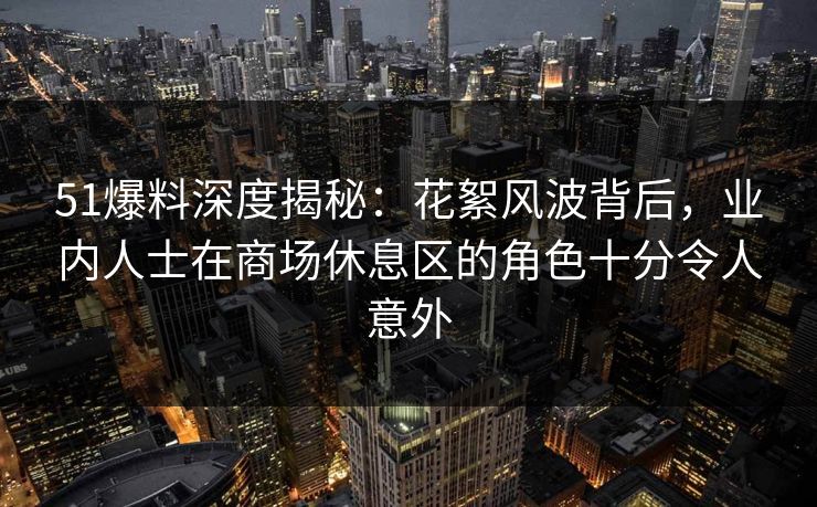 51爆料深度揭秘:花絮风波背后,业内人士在商场休息区的角色十分令人意外 51爆料深度揭秘:花絮风波背后,业内人士在商场休息区的角色十分令人意外