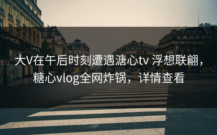 大V在午后时刻遭遇溏心tv 浮想联翩，糖心vlog全网炸锅，详情查看