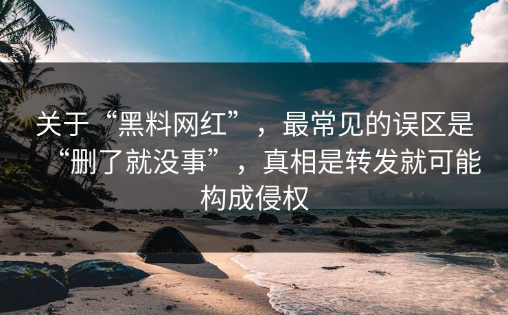 关于“黑料网红”，最常见的误区是“删了就没事”，真相是转发就可能构成侵权