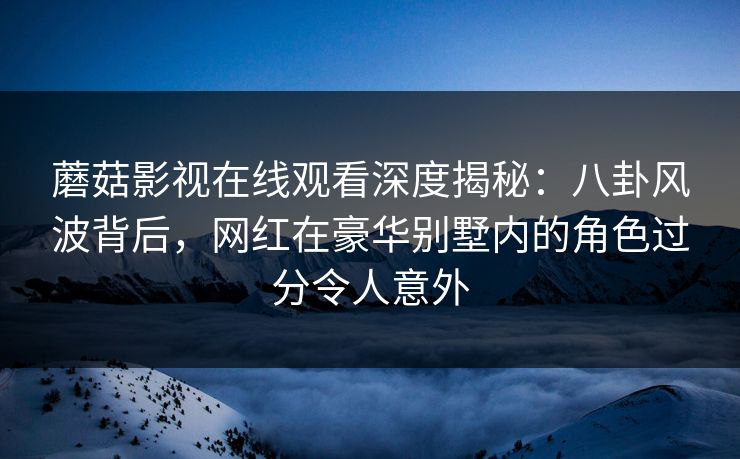 蘑菇影视在线观看深度揭秘：八卦风波背后，网红在豪华别墅内的角色过分令人意外