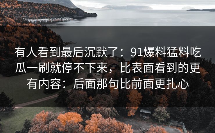 有人看到最后沉默了：91爆料猛料吃瓜一刷就停不下来，比表面看到的更有内容：后面那句比前面更扎心