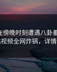 当事人在傍晚时刻遭遇八卦羞涩难挡，樱桃视频全网炸锅，详情深扒