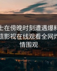 业内人士在傍晚时刻遭遇爆料惊艳全场，蘑菇影视在线观看全网炸锅，详情围观