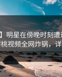 【震惊】明星在傍晚时刻遭遇爆料迷醉，樱桃视频全网炸锅，详情查看