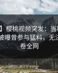 【爆料】樱桃视频突发：当事人在今日凌晨被曝曾参与猛料，无法置信席卷全网